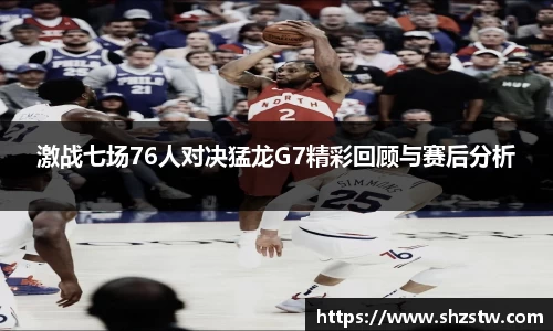 激战七场76人对决猛龙G7精彩回顾与赛后分析